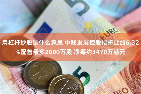 用杠杆炒股是什么意思 中联发展控股拟折让约6.32%配售最多2000万股 净筹约3470万港元