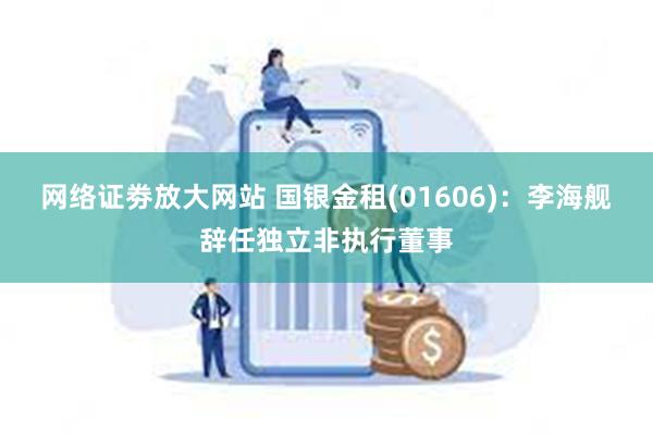 网络证劵放大网站 国银金租(01606)：李海舰辞任独立非执行董事