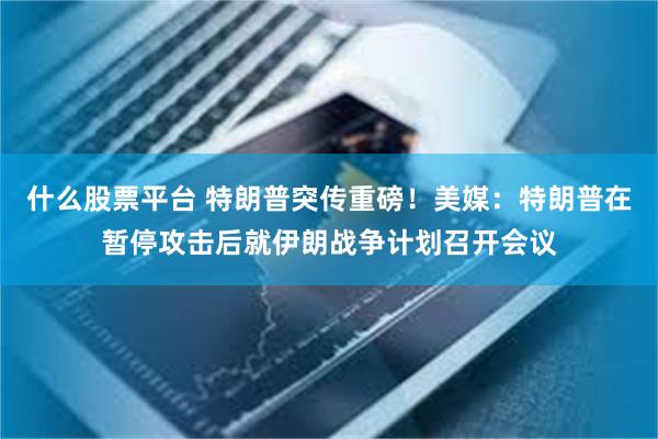 什么股票平台 特朗普突传重磅！美媒：特朗普在暂停攻击后就伊朗战争计划召开会议