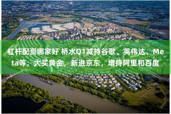 杠杆配资哪家好 桥水Q1减持谷歌、英伟达、Meta等，大买黄金，新进京东，增持阿里和百度