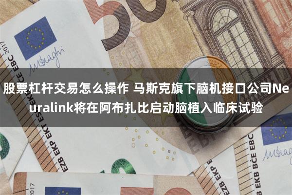 股票杠杆交易怎么操作 马斯克旗下脑机接口公司Neuralink将在阿布扎比启动脑植入临床试验