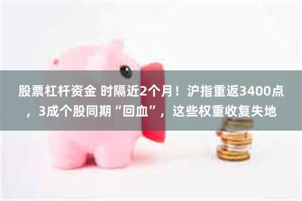 股票杠杆资金 时隔近2个月！沪指重返3400点，3成个股同期“回血”，这些权重收复失地