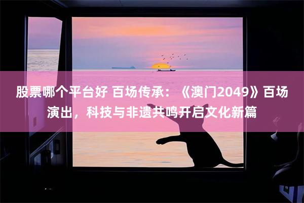 股票哪个平台好 百场传承：《澳门2049》百场演出，科技与非遗共鸣开启文化新篇