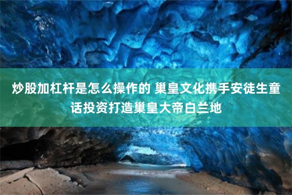 炒股加杠杆是怎么操作的 巢皇文化携手安徒生童话投资打造巢皇大帝白兰地