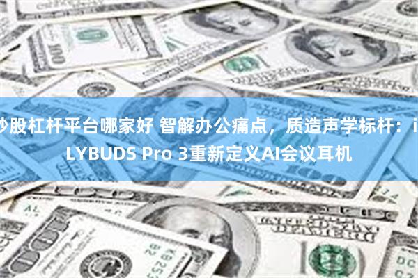 炒股杠杆平台哪家好 智解办公痛点，质造声学标杆：iFLYBUDS Pro 3重新定义AI会议耳机