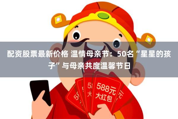 配资股票最新价格 温情母亲节：50名“星星的孩子”与母亲共度温馨节日