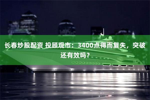 长春炒股配资 投顾观市：3400点得而复失，突破还有效吗？