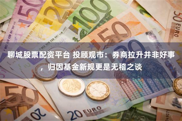 聊城股票配资平台 投顾观市：券商拉升并非好事，归因基金新规更是无稽之谈