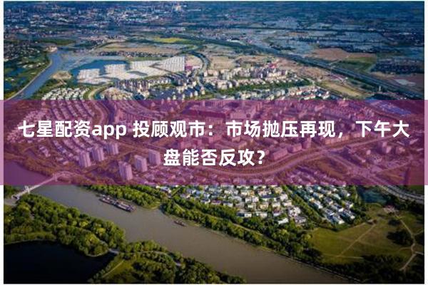 七星配资app 投顾观市：市场抛压再现，下午大盘能否反攻？