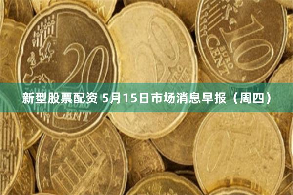 新型股票配资 5月15日市场消息早报（周四）
