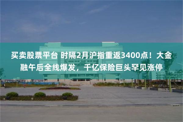 买卖股票平台 时隔2月沪指重返3400点！大金融午后全线爆发，千亿保险巨头罕见涨停