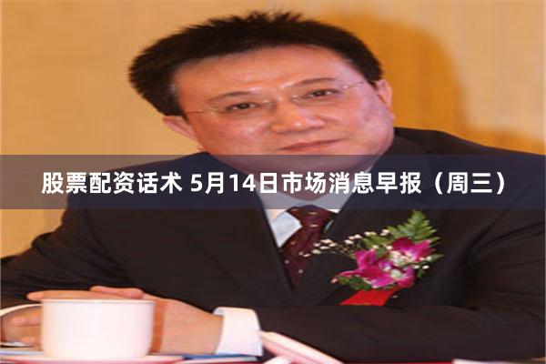 股票配资话术 5月14日市场消息早报（周三）