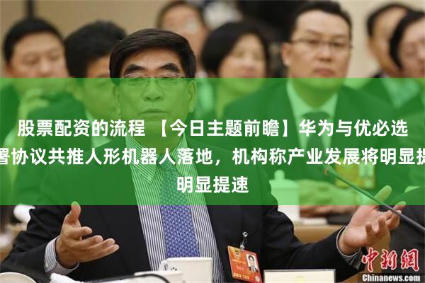 股票配资的流程 【今日主题前瞻】华为与优必选签署协议共推人形机器人落地，机构称产业发展将明显提速