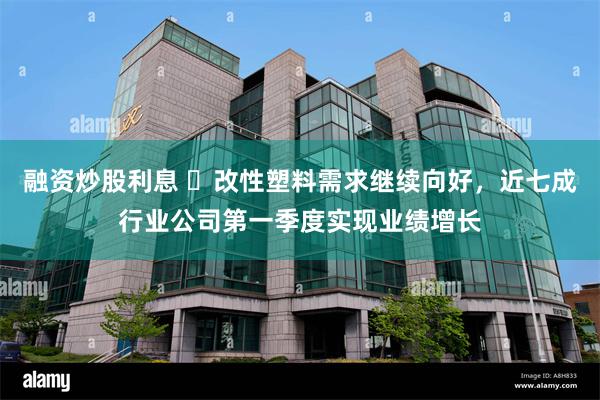 融资炒股利息 ​改性塑料需求继续向好，近七成行业公司第一季度实现业绩增长