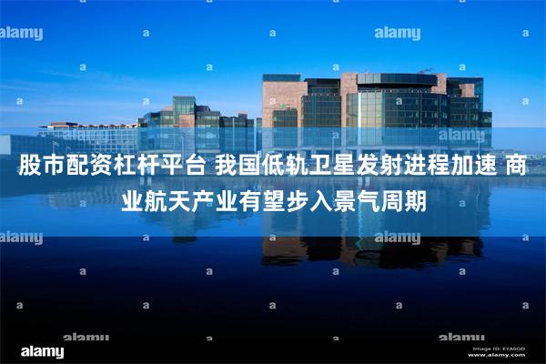 股市配资杠杆平台 我国低轨卫星发射进程加速 商业航天产业有望步入景气周期