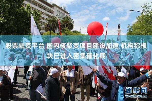 股票融资平台 国内核聚变项目建设加速 机构称板块已进入密集催化期