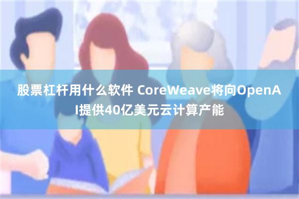 股票杠杆用什么软件 CoreWeave将向OpenAI提供40亿美元云计算产能