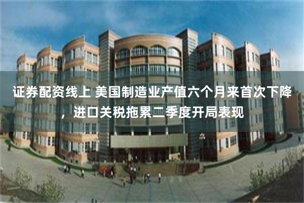 证券配资线上 美国制造业产值六个月来首次下降，进口关税拖累二季度开局表现