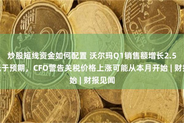 炒股短线资金如何配置 沃尔玛Q1销售额增长2.5%略低于预期，CFO警告关税价格上涨可能从本月开始 | 财报见闻