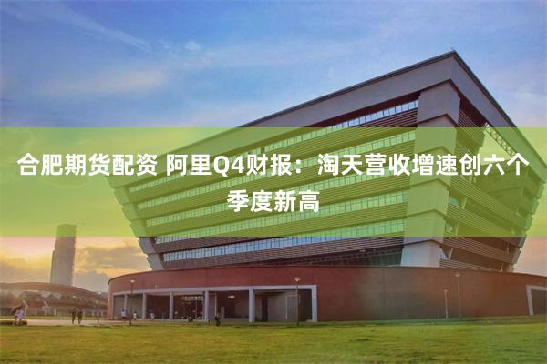 合肥期货配资 阿里Q4财报：淘天营收增速创六个季度新高