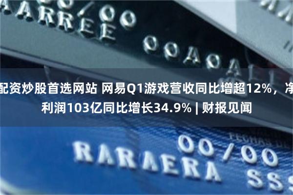 配资炒股首选网站 网易Q1游戏营收同比增超12%，净利润103亿同比增长34.9% | 财报见闻