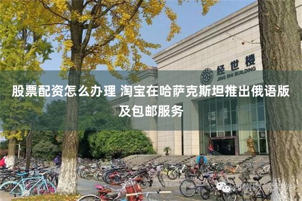 股票配资怎么办理 淘宝在哈萨克斯坦推出俄语版及包邮服务