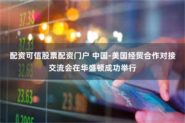 配资可信股票配资门户 中国-美国经贸合作对接交流会在华盛顿成功举行
