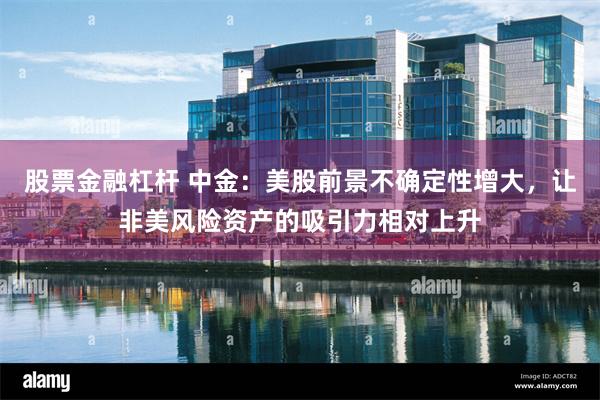 股票金融杠杆 中金：美股前景不确定性增大，让非美风险资产的吸引力相对上升