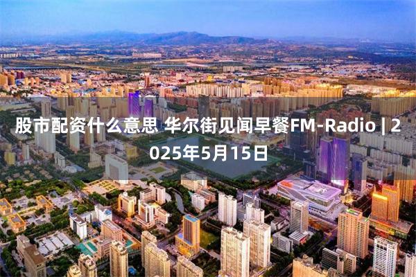 股市配资什么意思 华尔街见闻早餐FM-Radio | 2025年5月15日