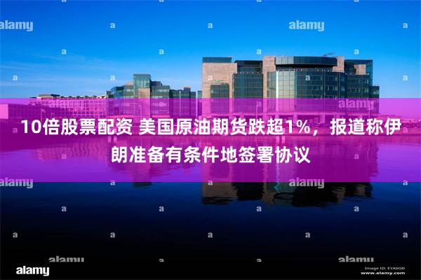 10倍股票配资 美国原油期货跌超1%，报道称伊朗准备有条件地签署协议