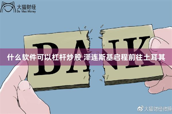 什么软件可以杠杆炒股 泽连斯基启程前往土耳其