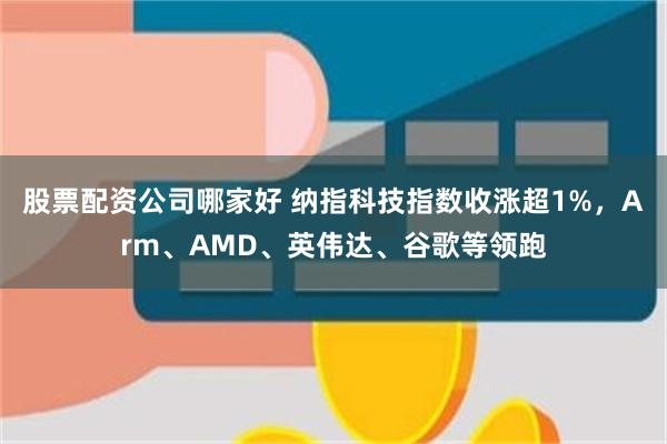 股票配资公司哪家好 纳指科技指数收涨超1%，Arm、AMD、英伟达、谷歌等领跑