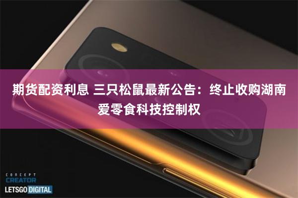 期货配资利息 三只松鼠最新公告：终止收购湖南爱零食科技控制权
