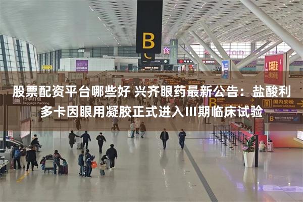 股票配资平台哪些好 兴齐眼药最新公告：盐酸利多卡因眼用凝胶正式进入Ⅲ期临床试验