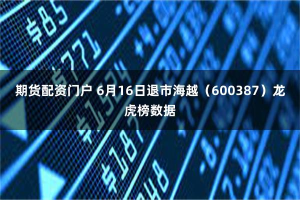 期货配资门户 6月16日退市海越（600387）龙虎榜数据