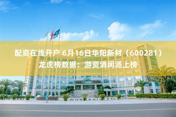 配资在线开户 6月16日华阳新材（600281）龙虎榜数据：游资消闲派上榜