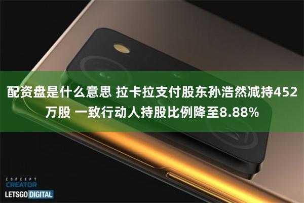 配资盘是什么意思 拉卡拉支付股东孙浩然减持452万股 一致行动人持股比例降至8.88%