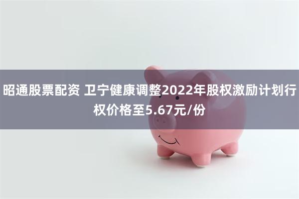 昭通股票配资 卫宁健康调整2022年股权激励计划行权价格至5.67元/份
