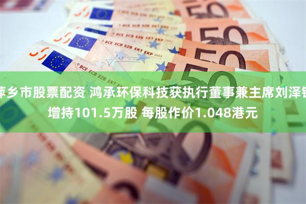 萍乡市股票配资 鸿承环保科技获执行董事兼主席刘泽铭增持101.5万股 每股作价1.048港元