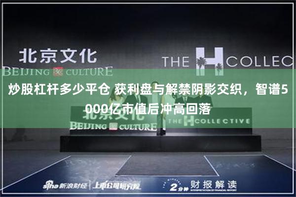 炒股杠杆多少平仓 获利盘与解禁阴影交织，智谱5000亿市值后冲高回落