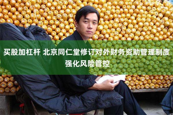 买股加杠杆 北京同仁堂修订对外财务资助管理制度 强化风险管控