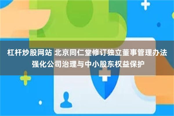 杠杆炒股网站 北京同仁堂修订独立董事管理办法 强化公司治理与中小股东权益保护