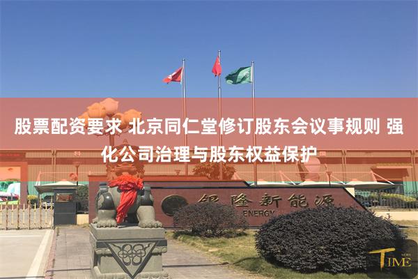 股票配资要求 北京同仁堂修订股东会议事规则 强化公司治理与股东权益保护