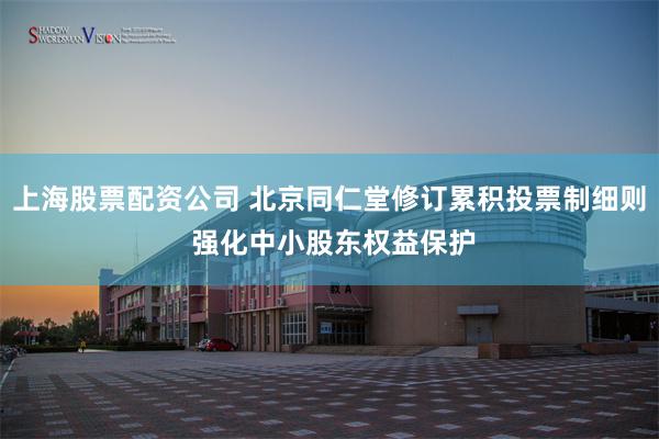 上海股票配资公司 北京同仁堂修订累积投票制细则 强化中小股东权益保护