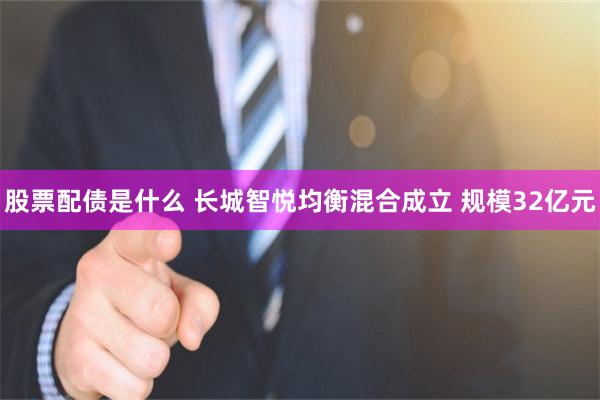 股票配债是什么 长城智悦均衡混合成立 规模32亿元