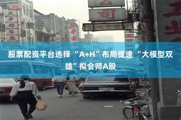 股票配资平台选择 “A+H”布局提速 “大模型双雄”拟会师A股