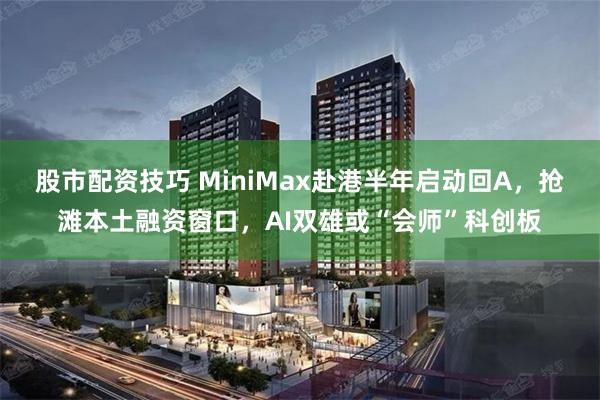 股市配资技巧 MiniMax赴港半年启动回A，抢滩本土融资窗口，AI双雄或“会师”科创板