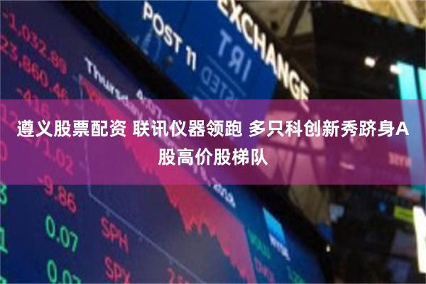 遵义股票配资 联讯仪器领跑 多只科创新秀跻身A股高价股梯队