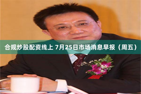 合规炒股配资线上 7月25日市场消息早报（周五）