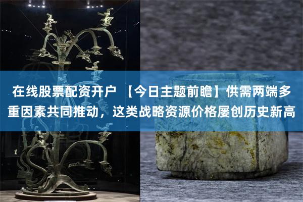 在线股票配资开户 【今日主题前瞻】供需两端多重因素共同推动，这类战略资源价格屡创历史新高